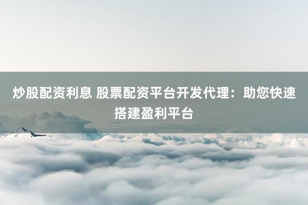 炒股配资利息 股票配资平台开发代理：助您快速搭建盈利平台