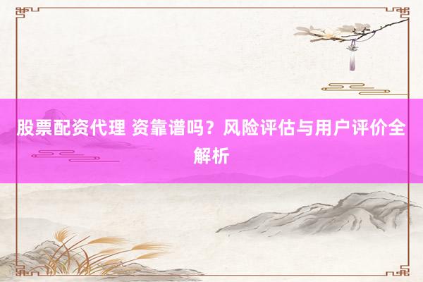 股票配资代理 资靠谱吗？风险评估与用户评价全解析