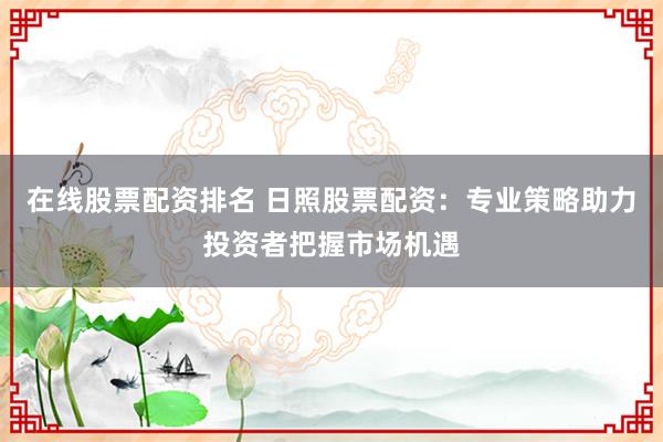 在线股票配资排名 日照股票配资：专业策略助力投资者把握市场机遇