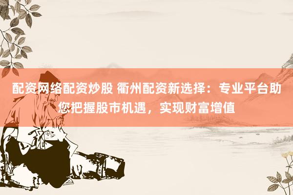 配资网络配资炒股 衢州配资新选择：专业平台助您把握股市机遇，实现财富增值