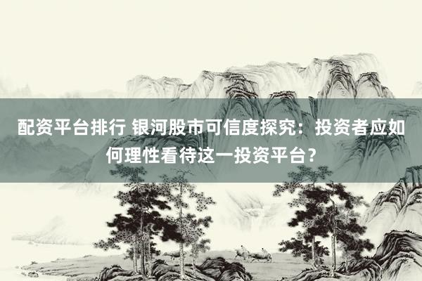 配资平台排行 银河股市可信度探究：投资者应如何理性看待这一投资平台？