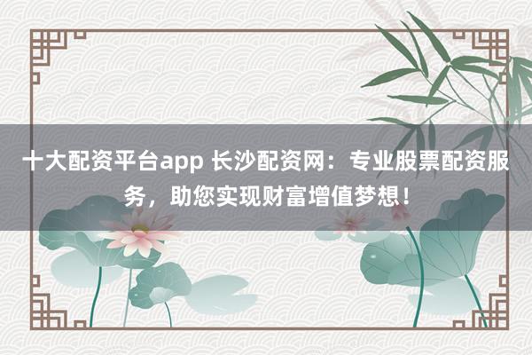 十大配资平台app 长沙配资网：专业股票配资服务，助您实现财富增值梦想！
