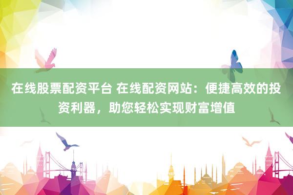 在线股票配资平台 在线配资网站：便捷高效的投资利器，助您轻松实现财富增值