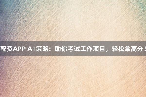 配资APP A+策略：助你考试工作项目，轻松拿高分！