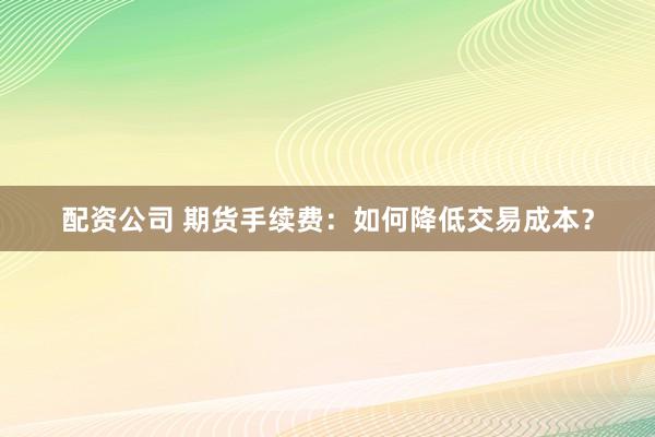 配资公司 期货手续费：如何降低交易成本？