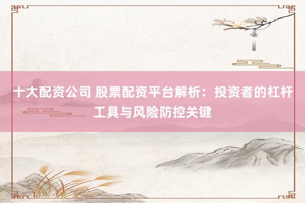 十大配资公司 股票配资平台解析：投资者的杠杆工具与风险防控关键
