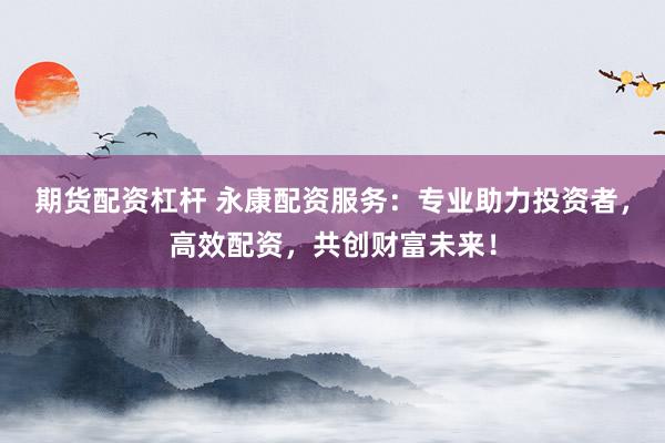 期货配资杠杆 永康配资服务：专业助力投资者，高效配资，共创财富未来！