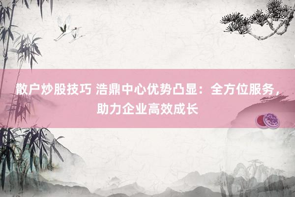 散户炒股技巧 浩鼎中心优势凸显：全方位服务，助力企业高效成长
