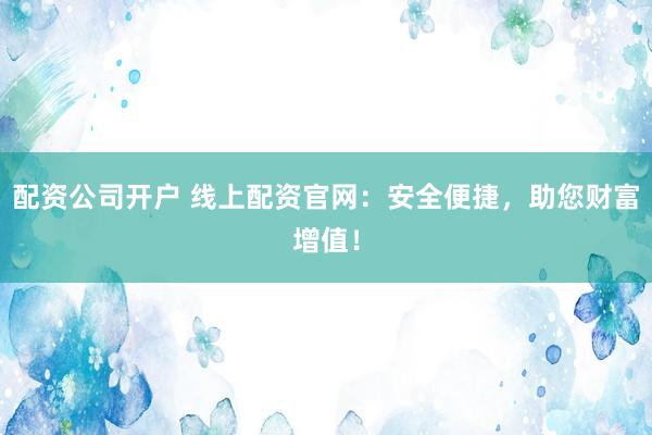 配资公司开户 线上配资官网：安全便捷，助您财富增值！
