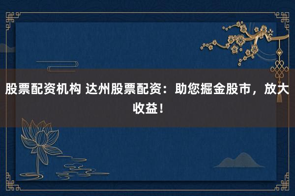 股票配资机构 达州股票配资：助您掘金股市，放大收益！