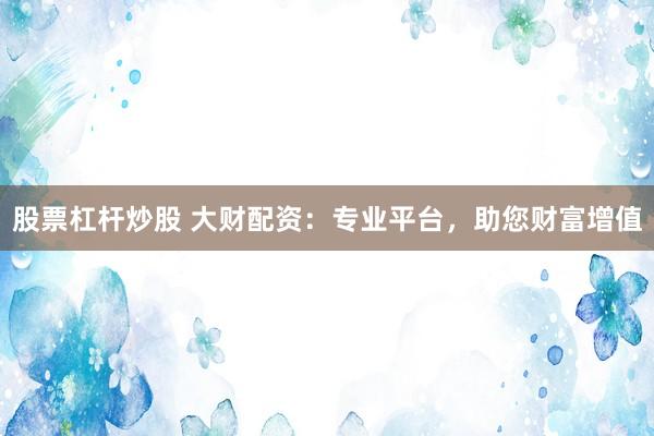 股票杠杆炒股 大财配资：专业平台，助您财富增值
