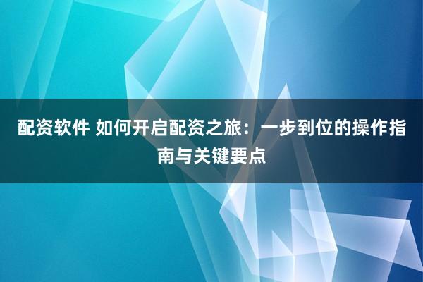 配资软件 如何开启配资之旅：一步到位的操作指南与关键要点