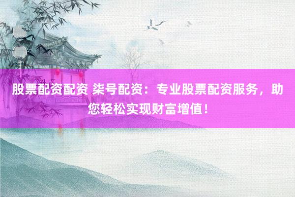 股票配资配资 柒号配资：专业股票配资服务，助您轻松实现财富增值！