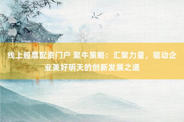 线上股票配资门户 聚牛策略：汇聚力量，驱动企业美好明天的创新发展之道