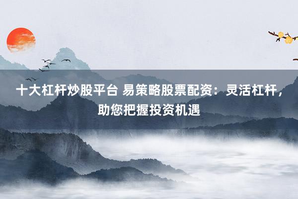 十大杠杆炒股平台 易策略股票配资：灵活杠杆，助您把握投资机遇