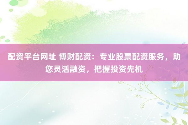 配资平台网址 博财配资：专业股票配资服务，助您灵活融资，把握投资先机