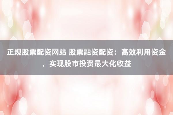正规股票配资网站 股票融资配资：高效利用资金，实现股市投资最大化收益