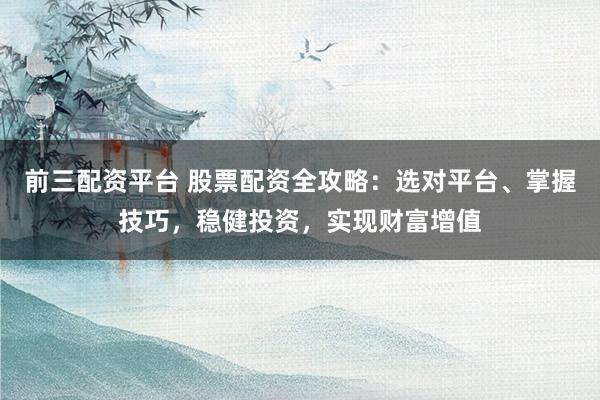 前三配资平台 股票配资全攻略：选对平台、掌握技巧，稳健投资，实现财富增值
