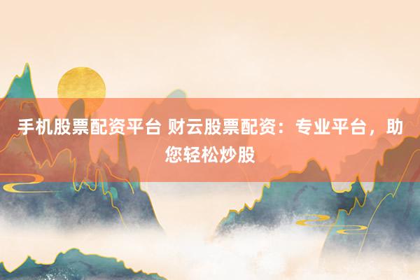 手机股票配资平台 财云股票配资：专业平台，助您轻松炒股