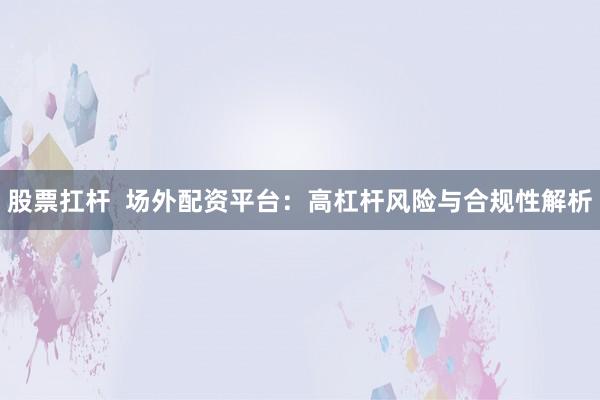 股票扛杆  场外配资平台：高杠杆风险与合规性解析