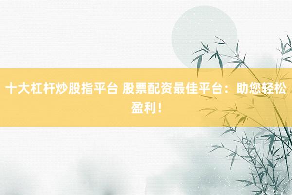 十大杠杆炒股指平台 股票配资最佳平台：助您轻松盈利！