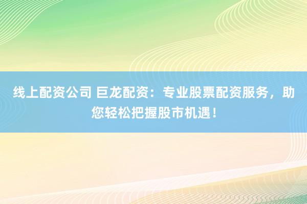 线上配资公司 巨龙配资：专业股票配资服务，助您轻松把握股市机遇！