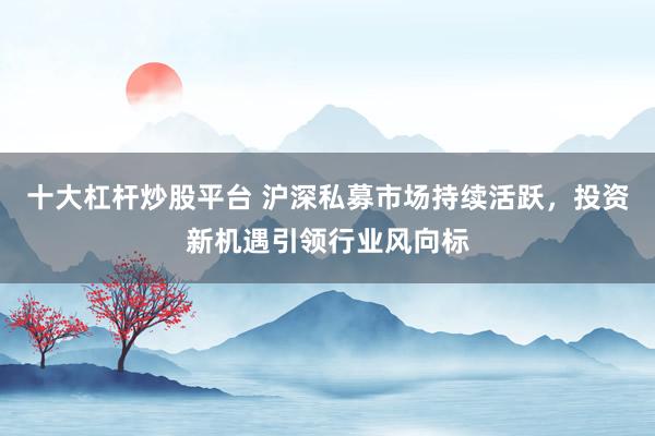 十大杠杆炒股平台 沪深私募市场持续活跃，投资新机遇引领行业风向标