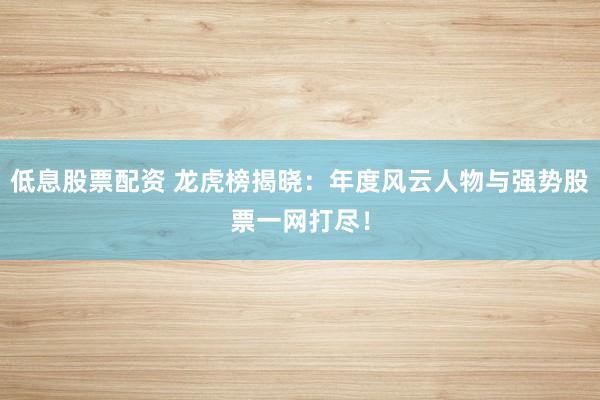 低息股票配资 龙虎榜揭晓：年度风云人物与强势股票一网打尽！