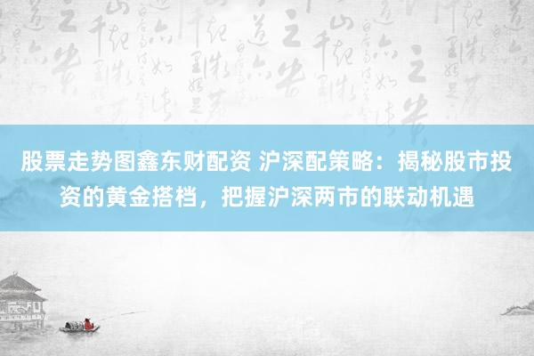 股票走势图鑫东财配资 沪深配策略：揭秘股市投资的黄金搭档，把握沪深两市的联动机遇