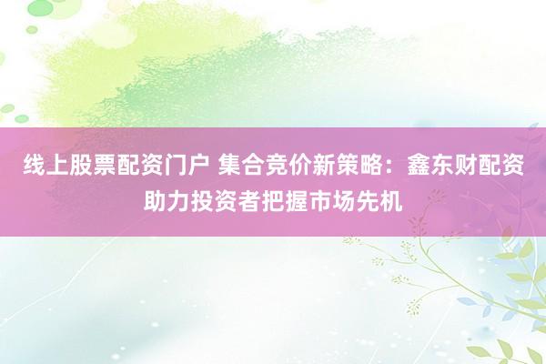 线上股票配资门户 集合竞价新策略：鑫东财配资助力投资者把握市场先机