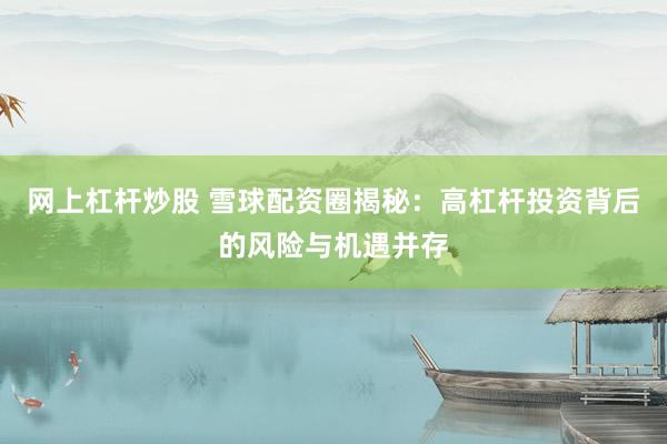 网上杠杆炒股 雪球配资圈揭秘：高杠杆投资背后的风险与机遇并存