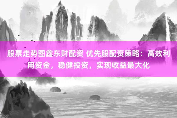 股票走势图鑫东财配资 优先股配资策略：高效利用资金，稳健投资，实现收益最大化