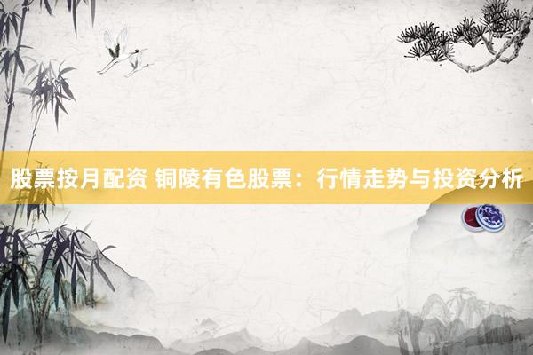 股票按月配资 铜陵有色股票：行情走势与投资分析