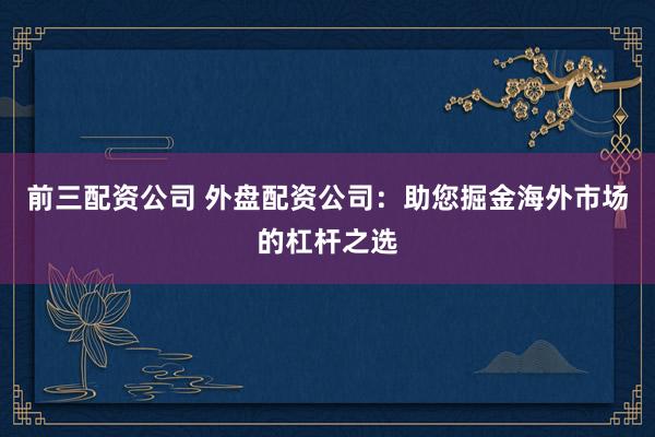 前三配资公司 外盘配资公司：助您掘金海外市场的杠杆之选