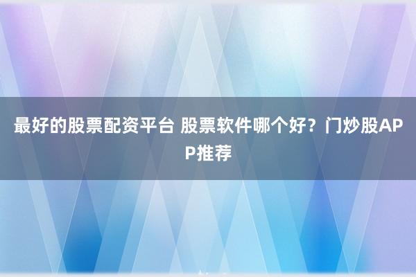 最好的股票配资平台 股票软件哪个好？门炒股APP推荐
