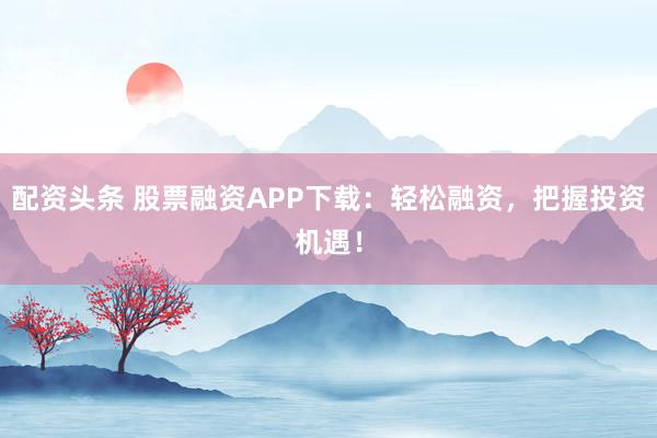 配资头条 股票融资APP下载：轻松融资，把握投资机遇！