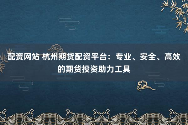 配资网站 杭州期货配资平台：专业、安全、高效的期货投资助力工具