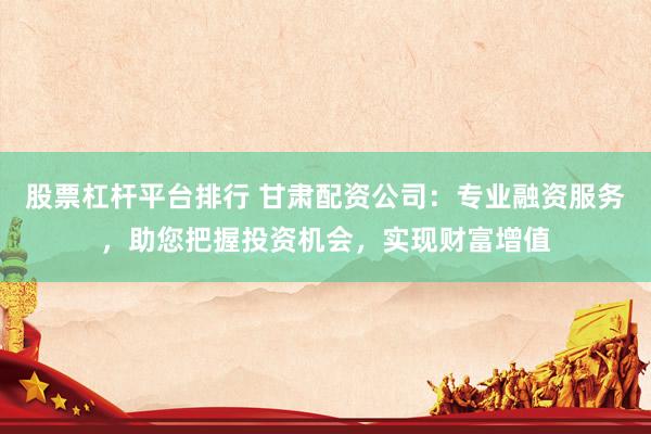 股票杠杆平台排行 甘肃配资公司：专业融资服务，助您把握投资机会，实现财富增值