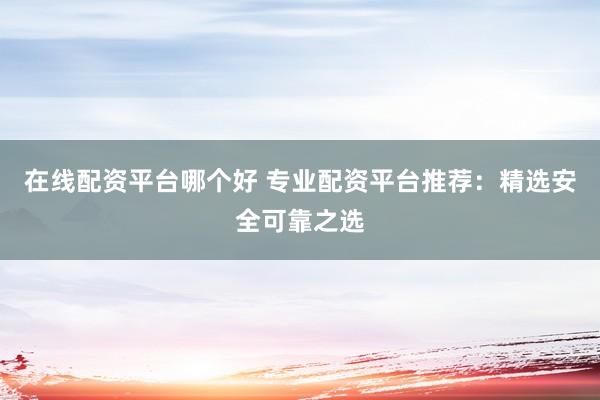 在线配资平台哪个好 专业配资平台推荐：精选安全可靠之选