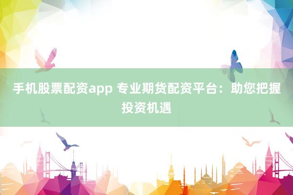 手机股票配资app 专业期货配资平台：助您把握投资机遇