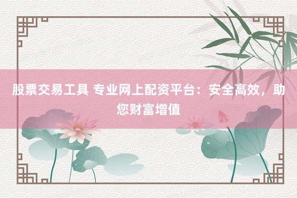 股票交易工具 专业网上配资平台：安全高效，助您财富增值