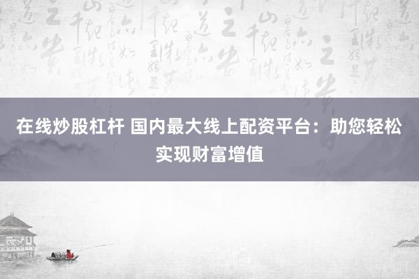 在线炒股杠杆 国内最大线上配资平台：助您轻松实现财富增值