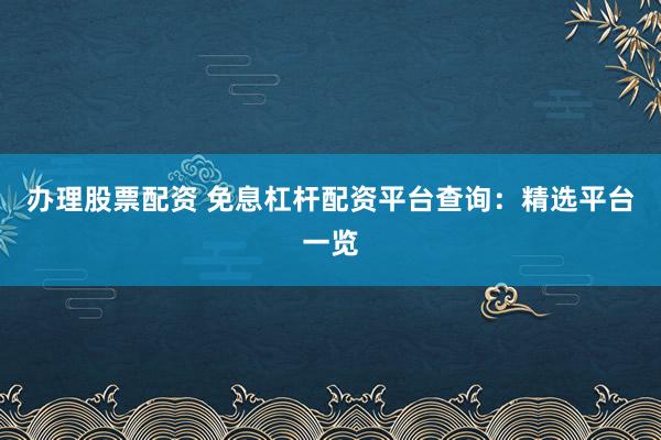 办理股票配资 免息杠杆配资平台查询：精选平台一览