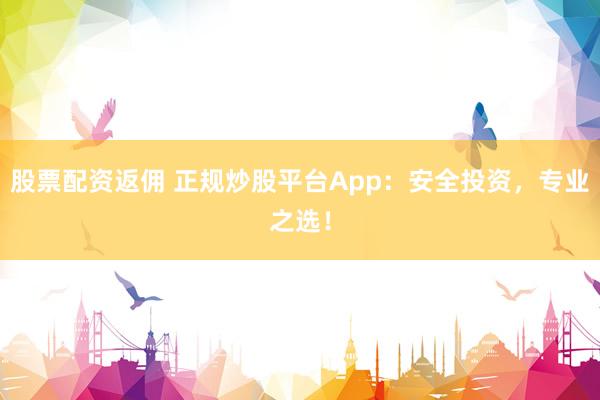 股票配资返佣 正规炒股平台App：安全投资，专业之选！