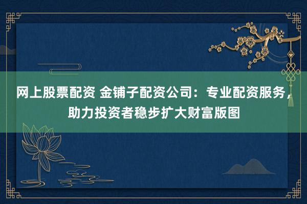 网上股票配资 金铺子配资公司：专业配资服务，助力投资者稳步扩大财富版图
