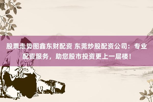 股票走势图鑫东财配资 东莞炒股配资公司：专业配资服务，助您股市投资更上一层楼！