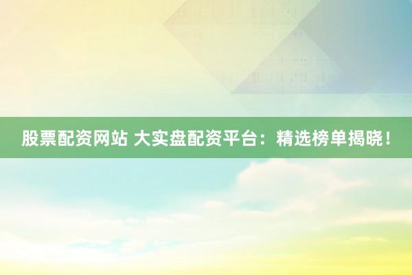 股票配资网站 大实盘配资平台：精选榜单揭晓！