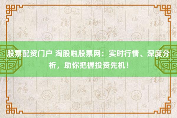 股票配资门户 淘股啦股票网：实时行情、深度分析，助你把握投资先机！