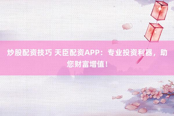 炒股配资技巧 天臣配资APP：专业投资利器，助您财富增值！
