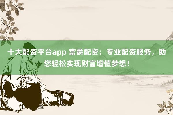 十大配资平台app 富爵配资：专业配资服务，助您轻松实现财富增值梦想！